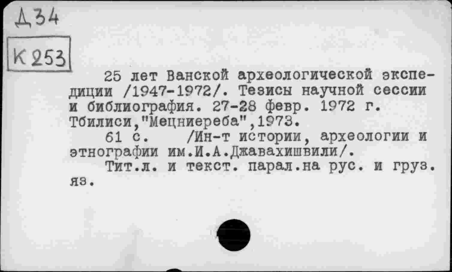 ﻿A3 4
К 253
------	25 лет Ванской археологической экспедиции /1947-1972/. Тезисы научной сессии и библиография. 27-28 февр. 1972 г. Тбилиси,"Мецниереба",1973.
61 с. /Ин-т истории, археологии и этнографии им.И.А.Джавахишвили/.
Тит.л. и текст, парал.на рус. и груз, яз.